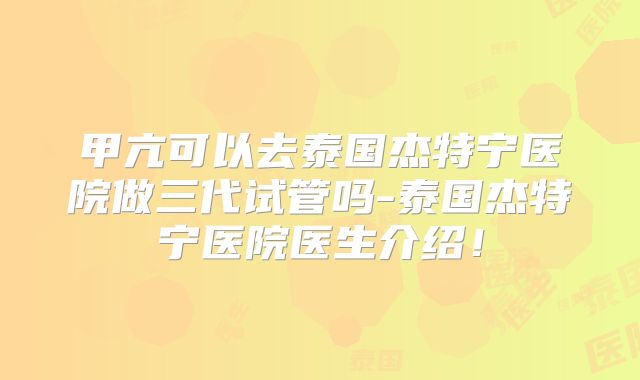 甲亢可以去泰国杰特宁医院做三代试管吗-泰国杰特宁医院医生介绍！