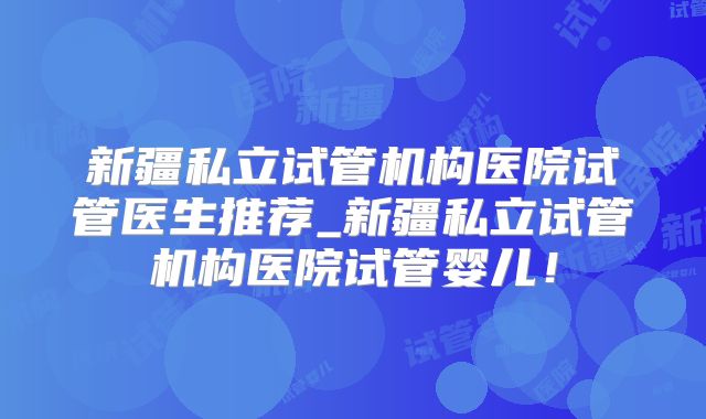 新疆私立试管机构医院试管医生推荐_新疆私立试管机构医院试管婴儿！