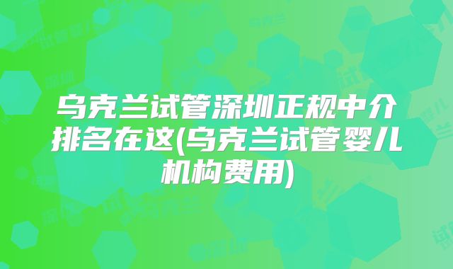 乌克兰试管深圳正规中介排名在这(乌克兰试管婴儿机构费用)