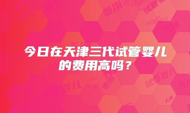 今日在天津三代试管婴儿的费用高吗？