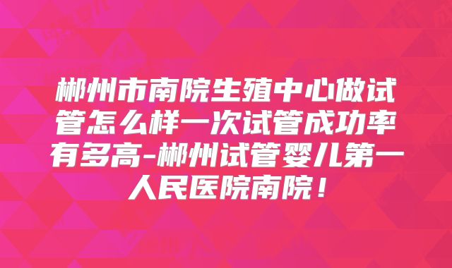 郴州市南院生殖中心做试管怎么样一次试管成功率有多高-郴州试管婴儿第一人民医院南院！