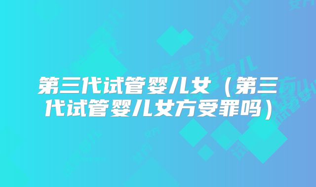 第三代试管婴儿女（第三代试管婴儿女方受罪吗）