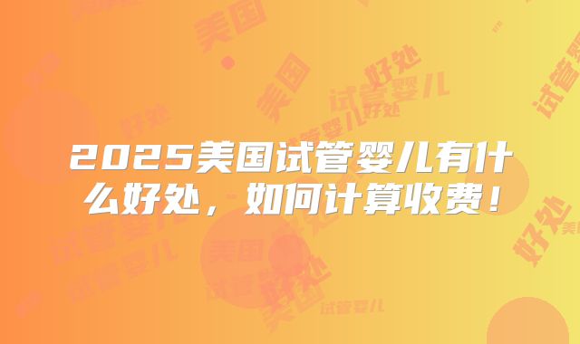 2025美国试管婴儿有什么好处,如何计算收费!