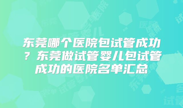 东莞哪个医院包试管成功？东莞做试管婴儿包试管成功的医院名单汇总