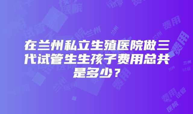 在兰州私立生殖医院做三代试管生生孩子费用总共是多少？