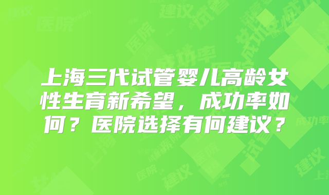 上海三代试管婴儿高龄女性生育新希望,成功率如何?医院选择有何建议?
