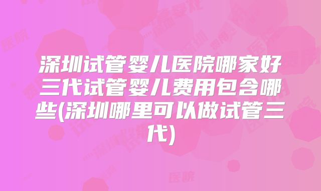 深圳试管婴儿医院哪家好三代试管婴儿费用包含哪些(深圳哪里可以做试管三代)