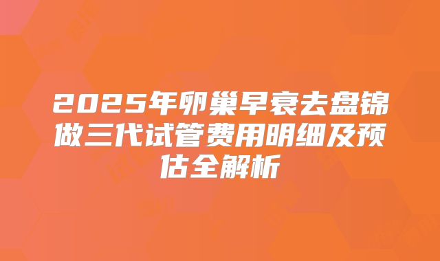 2025年卵巢早衰去盘锦做三代试管费用明细及预估全解析