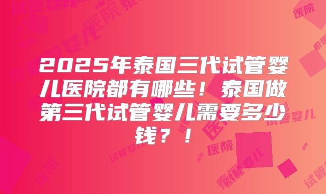 2025年泰国三代试管婴儿医院都有哪些！泰国做第三代试管婴儿需要多少钱？！