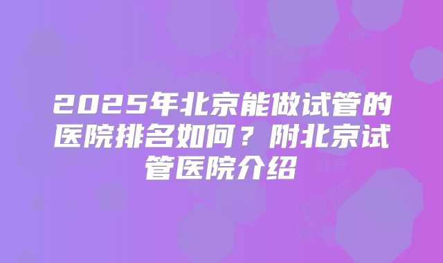 2025年北京能做试管的医院排名如何？附北京试管医院介绍