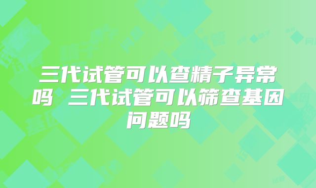 三代试管可以查精子异常吗 三代试管可以筛查基因问题吗