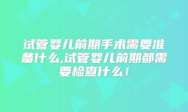 试管婴儿前期手术需要准备什么,试管婴儿前期都需要检查什么！