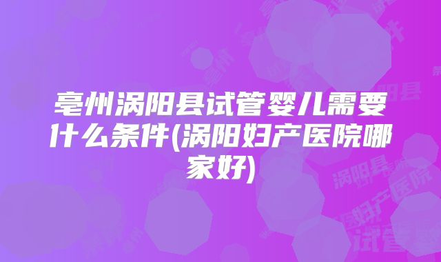 亳州涡阳县试管婴儿需要什么条件(涡阳妇产医院哪家好)