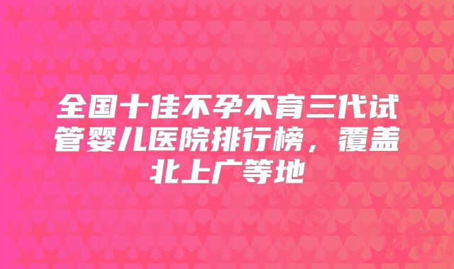 全国十佳不孕不育三代试管婴儿医院排行榜，覆盖北上广等地