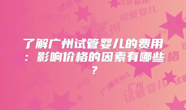 了解广州试管婴儿的费用：影响价格的因素有哪些？