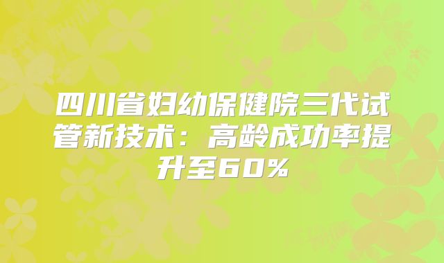 四川省妇幼保健院三代试管新技术：高龄成功率提升至60%