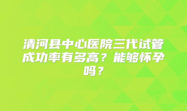 清河县中心医院三代试管成功率有多高？能够怀孕吗？