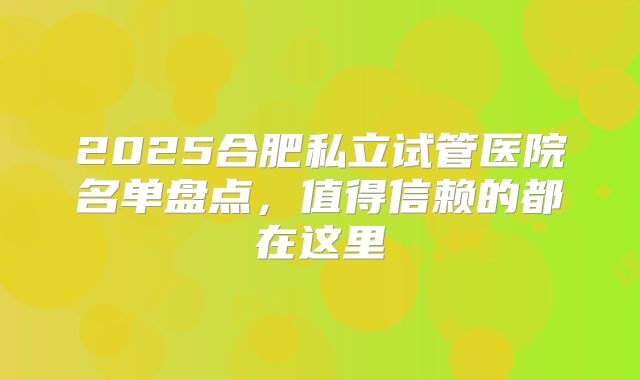 2025合肥私立试管医院名单盘点，值得信赖的都在这里