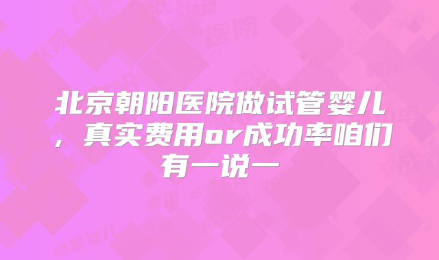 北京朝阳医院做试管婴儿，真实费用or成功率咱们有一说一