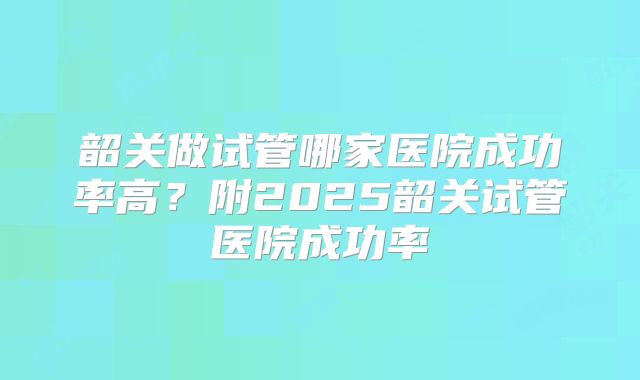 韶关做试管哪家医院成功率高？附2025韶关试管医院成功率