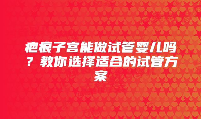 疤痕子宫能做试管婴儿吗?教你选择适合的试管方案