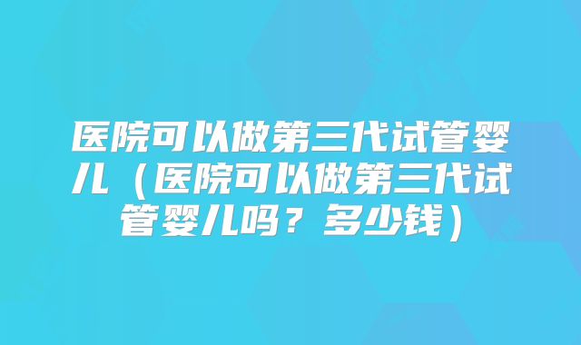 医院可以做第三代试管婴儿（医院可以做第三代试管婴儿吗？多少钱）