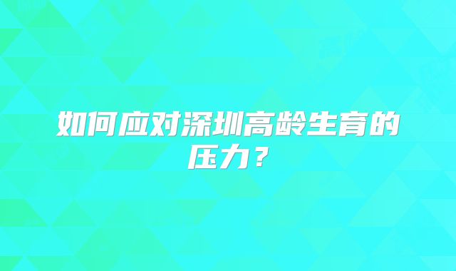 如何应对深圳高龄生育的压力?