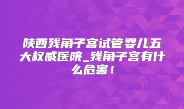 陕西残角子宫试管婴儿五大权威医院_残角子宫有什么危害!