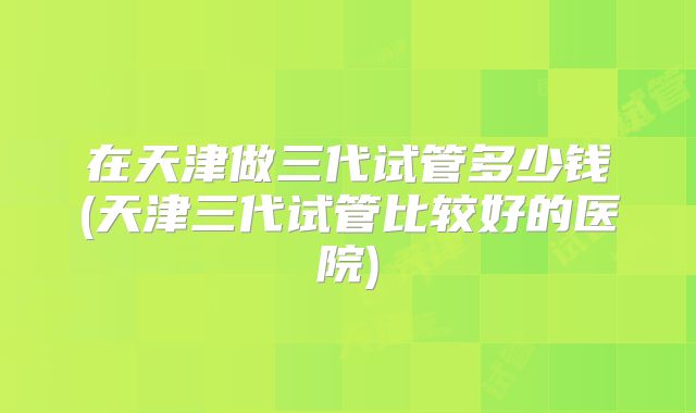在天津做三代试管多少钱(天津三代试管比较好的医院)