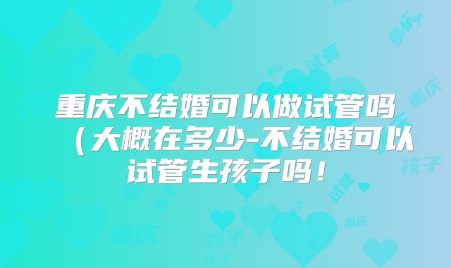 重庆不结婚可以做试管吗（大概在多少-不结婚可以试管生孩子吗！