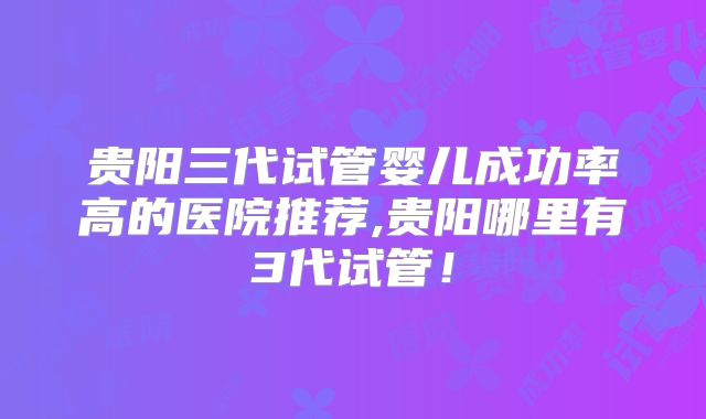 贵阳三代试管婴儿成功率高的医院推荐,贵阳哪里有3代试管！