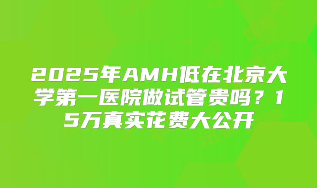 2025年AMH低在北京大学第一医院做试管贵吗？15万真实花费大公开