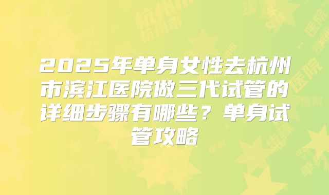 2025年单身女性去杭州市滨江医院做三代试管的详细步骤有哪些？单身试管攻略