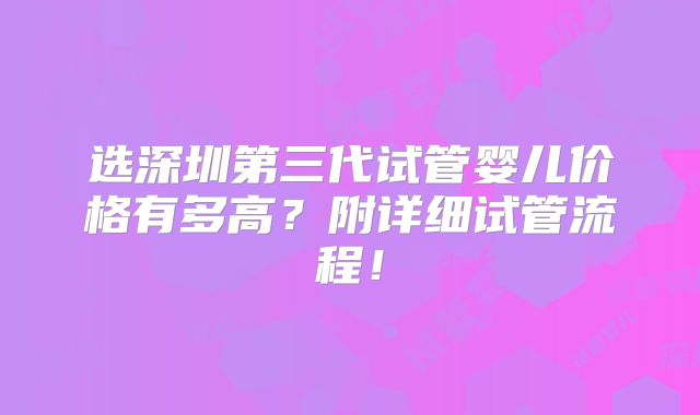 选深圳第三代试管婴儿价格有多高？附详细试管流程！