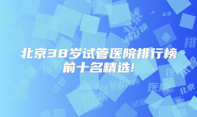 北京38岁试管医院排行榜前十名精选!