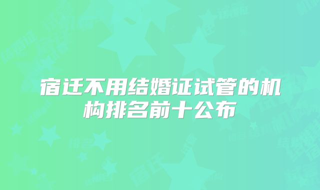 宿迁不用结婚证试管的机构排名前十公布