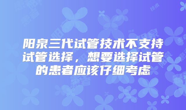 阳泉三代试管技术不支持试管选择，想要选择试管的患者应该仔细考虑