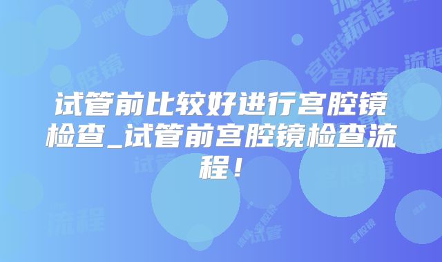 试管前比较好进行宫腔镜检查_试管前宫腔镜检查流程!