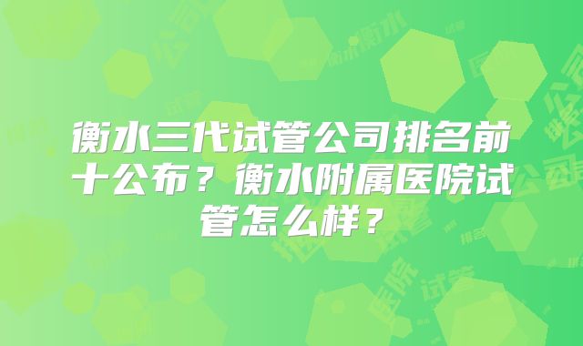 衡水三代试管公司排名前十公布?衡水附属医院试管怎么样?
