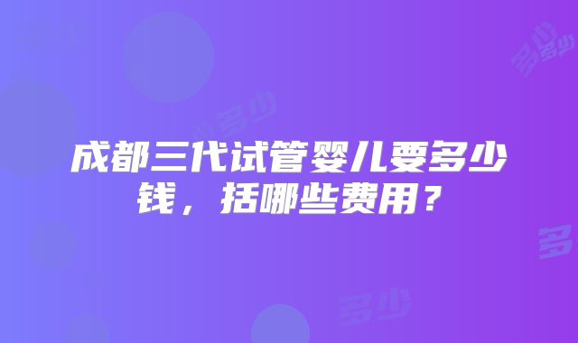 成都三代试管婴儿要多少钱，括哪些费用？
