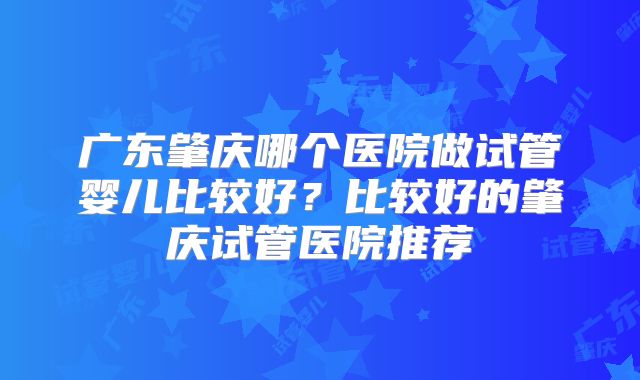 广东肇庆哪个医院做试管婴儿比较好？比较好的肇庆试管医院推荐