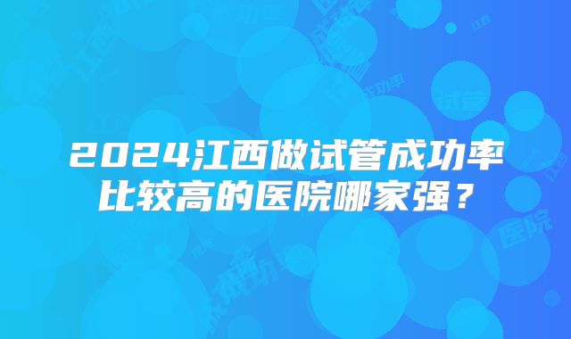 2024江西做试管成功率比较高的医院哪家强？