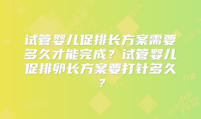 试管婴儿促排长方案需要多久才能完成?试管婴儿促排卵长方案要打针多久?