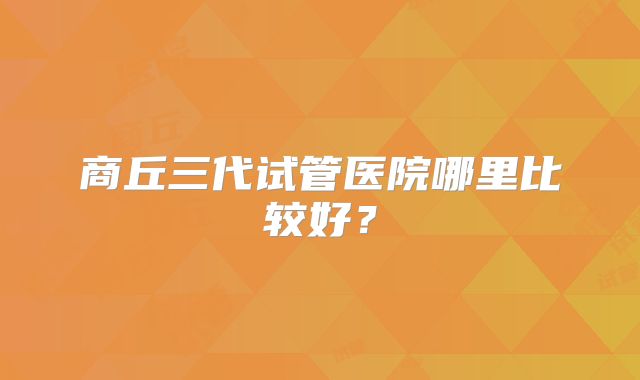 商丘三代试管医院哪里比较好？