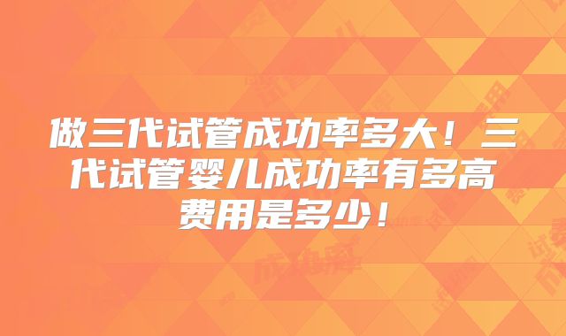 做三代试管成功率多大！三代试管婴儿成功率有多高费用是多少！