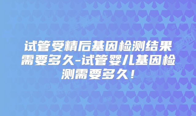 试管受精后基因检测结果需要多久-试管婴儿基因检测需要多久！