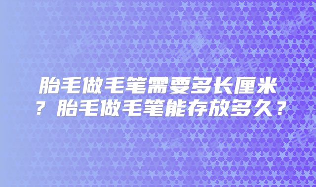 胎毛做毛笔需要多长厘米？胎毛做毛笔能存放多久？