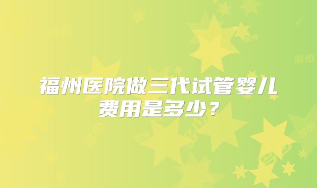 福州医院做三代试管婴儿费用是多少？
