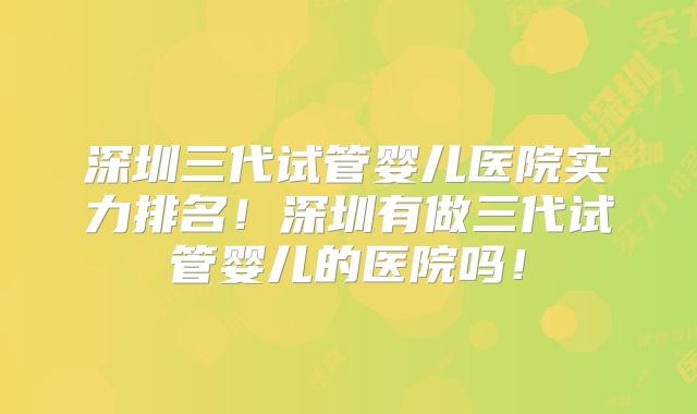 深圳三代试管婴儿医院实力排名！深圳有做三代试管婴儿的医院吗！
