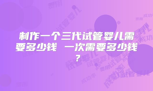 制作一个三代试管婴儿需要多少钱 一次需要多少钱?